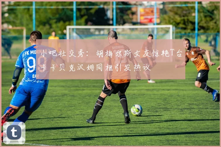 小吧社交秀：胡梅尔斯女友惊艳T台卡卡贝克汉姆同框引发热议