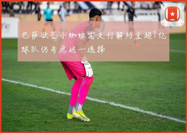 巴萨欲签小蜘蛛需支付解约金超1亿球队仍考虑这一选择