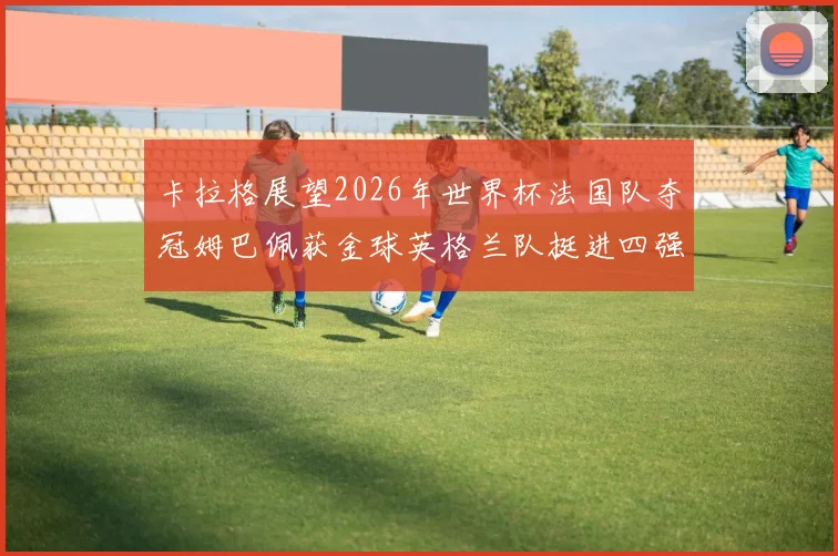 卡拉格展望2026年世界杯法国队夺冠姆巴佩获金球英格兰队挺进四强