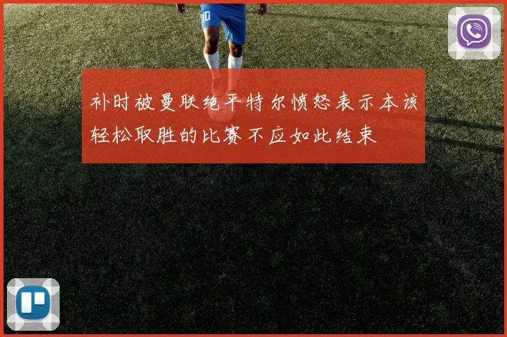 补时被曼联绝平特尔愤怒表示本该轻松取胜的比赛不应如此结束