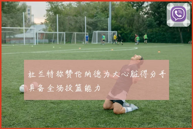 杜兰特称赞伦纳德为大心脏得分手具备全场投篮能力