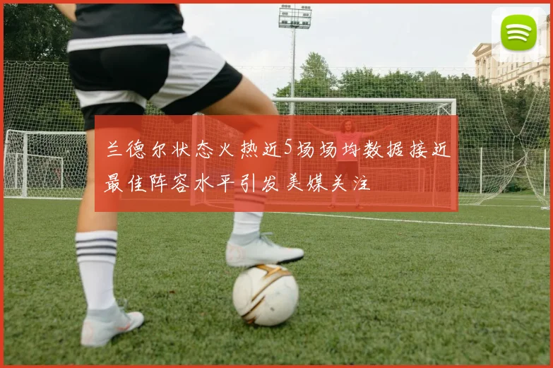 兰德尔状态火热近5场场均数据接近最佳阵容水平引发美媒关注