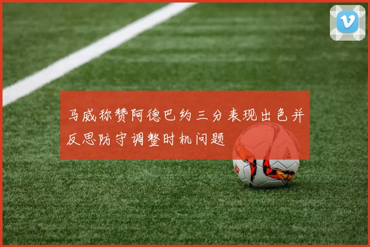 马威称赞阿德巴约三分表现出色并反思防守调整时机问题