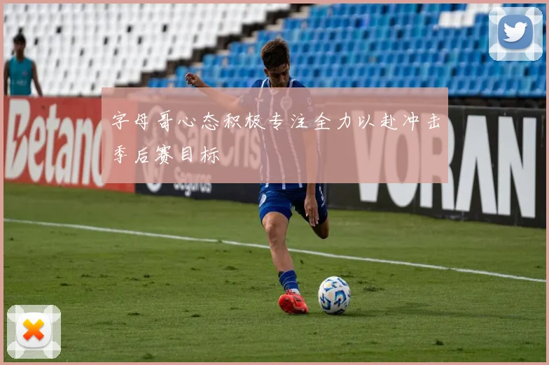 字母哥心态积极专注全力以赴冲击季后赛目标