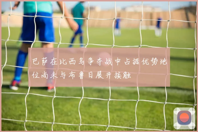 巴萨在比西乌争夺战中占据优势地位尚未与布鲁日展开接触