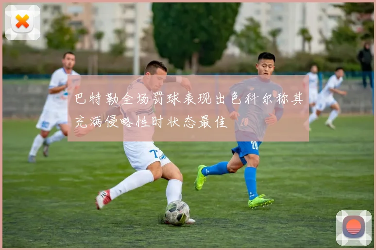 巴特勒全场罚球表现出色科尔称其充满侵略性时状态最佳