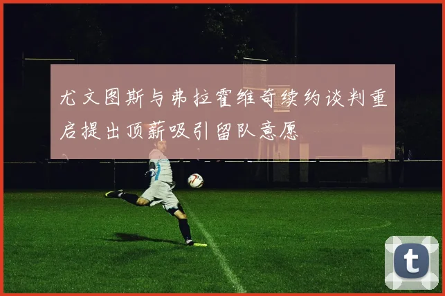 尤文图斯与弗拉霍维奇续约谈判重启提出顶薪吸引留队意愿