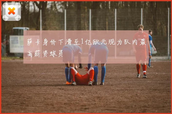 萨卡身价下滑至1亿欧元现为队内最高薪资球员