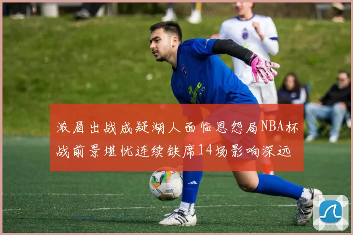 浓眉出战成疑湖人面临恩怨局NBA杯战前景堪忧连续缺席14场影响深远