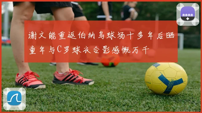 谢文能重返伯纳乌球场十多年后晒童年与C罗球衣合影感慨万千