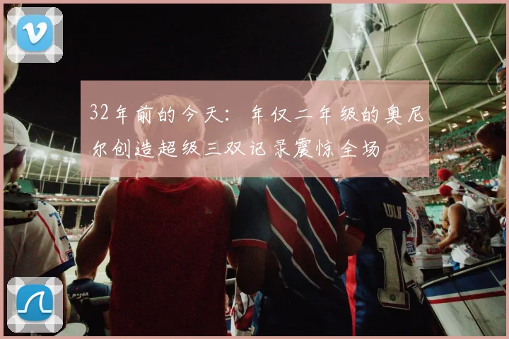 32年前的今天：年仅二年级的奥尼尔创造超级三双记录震惊全场