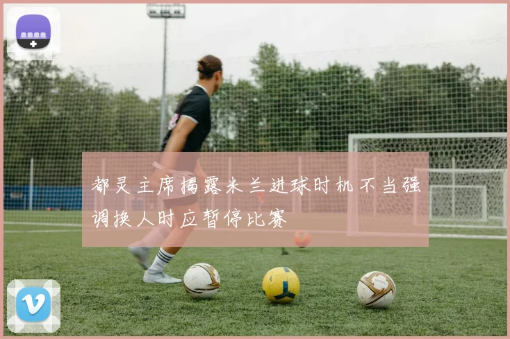 都灵主席揭露米兰进球时机不当强调换人时应暂停比赛
