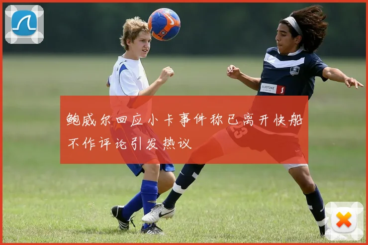 鲍威尔回应小卡事件称已离开快船不作评论引发热议