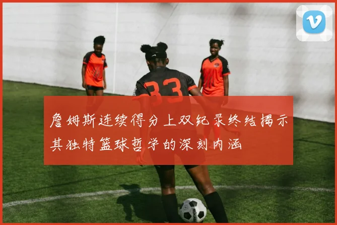 詹姆斯连续得分上双纪录终结揭示其独特篮球哲学的深刻内涵
