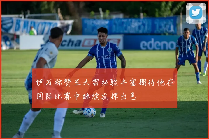 伊万称赞王大雷经验丰富期待他在国际比赛中继续发挥出色