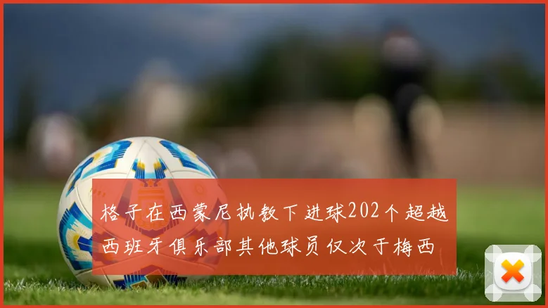 格子在西蒙尼执教下进球202个超越西班牙俱乐部其他球员仅次于梅西