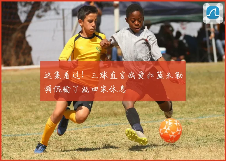 这集看过！三球直言我爱扣篮米勒调侃输了就回家休息