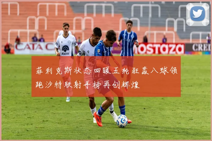 菲利克斯状态回暖五轮狂轰八球领跑沙特联射手榜再创辉煌