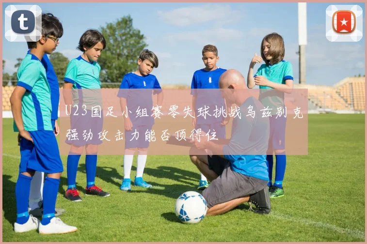U23国足小组赛零失球挑战乌兹别克强劲攻击力能否顶得住