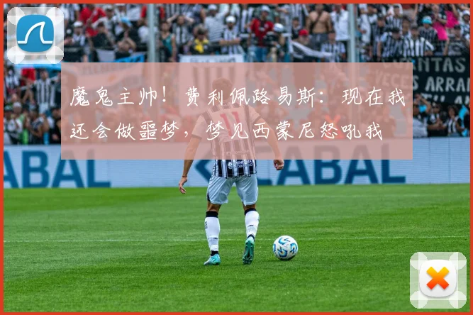 魔鬼主帅！费利佩路易斯：现在我还会做噩梦，梦见西蒙尼怒吼我