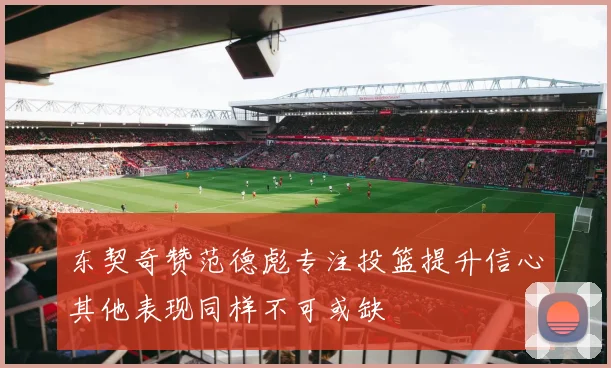 东契奇赞范德彪专注投篮提升信心其他表现同样不可或缺