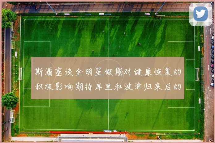 斯潘塞谈全明星假期对健康恢复的积极影响期待库里和波津归来后的全新面貌