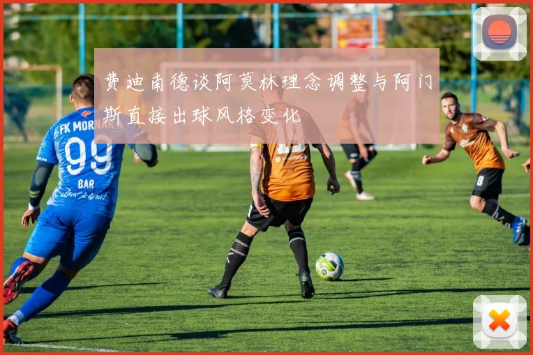 费迪南德谈阿莫林理念调整与阿门斯直接出球风格变化