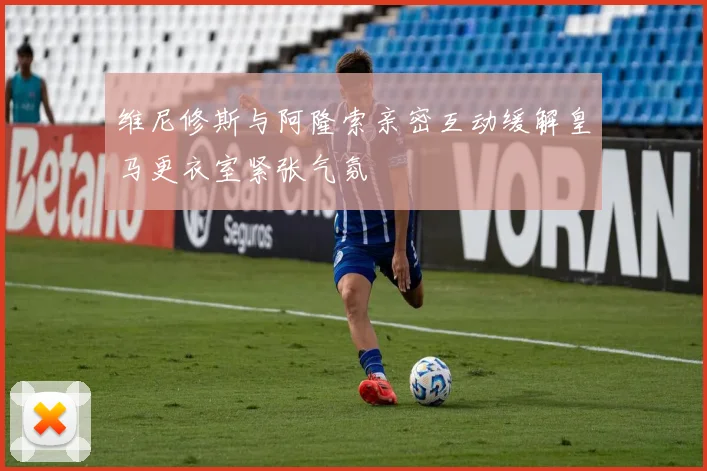 维尼修斯与阿隆索亲密互动缓解皇马更衣室紧张气氛